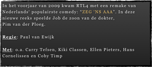 In het voorjaar van 2009 kwam RTL4 met een remake van Nederlands‘ populairste comedy: “ZEG ‘NS AAA”. In deze nieuwe reeks speelde Job de zoon van de dokter,  Pim van der Ploeg.  Regie: Paul van Ewijk

Met: o.a. Carry Tefsen, Kiki Classen, Ellen Pieters, Hans Cornelissen en Coby Timp
