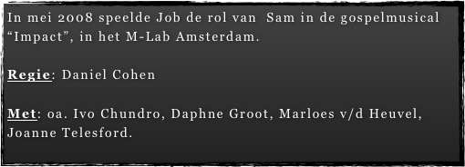 In mei 2008 speelde Job de rol van  Sam in de gospelmusical “Impact”, in het M-Lab Amsterdam.

Regie: Daniel Cohen

Met: oa. Ivo Chundro, Daphne Groot, Marloes v/d Heuvel, Joanne Telesford.
