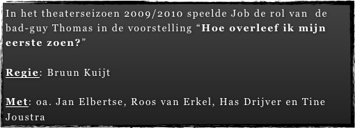 In het theaterseizoen 2009/2010 speelde Job de rol van  de bad-guy Thomas in de voorstelling “Hoe overleef ik mijn eerste zoen?” 

Regie: Bruun Kuijt

Met: oa. Jan Elbertse, Roos van Erkel, Has Drijver en Tine Joustra