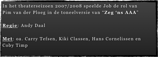 In het theaterseizoen 2007/2008 speelde Job de rol van   Pim van der Ploeg in de toneelversie van “Zeg ‘ns AAA”

Regie: Andy Daal

Met: oa. Carry Tefsen, Kiki Classen, Hans Cornelissen en  Coby Timp
