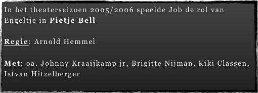 In het theaterseizoen 2005/2006 speelde Job de rol van   Engeltje in Pietje Bell

Regie: Arnold Hemmel

Met: oa. Johnny Kraaijkamp jr, Brigitte Nijman, Kiki Classen, Istvan Hitzelberger
